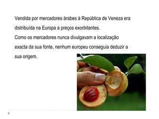 Vendida por mercadores árabes à República de Veneza era distribuída na Europa a preços exorbitantes.  Como os mercadores nunca divulgavam a localização exacta da sua fonte, nenhum europeu conseguia deduzir a sua origem. 