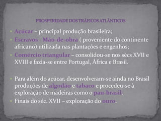  Açúcar – principal produção brasileira;
 Escravos - Mão-de-obra ( proveniente do continente
africano) utilizada nas plantações e engenhos;
 Comércio triangular – consolidou-se nos sécs XVII e
XVIII e fazia-se entre Portugal, África e Brasil.
 Para além do açúcar, desenvolveram-se ainda no Brasil
produções de algodão e tabaco e procedeu-se à
exploração de madeiras como o pau-brasil.
 Finais do séc. XVII – exploração do ouro.
 