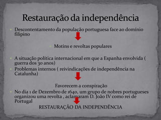  Descontentamento da população portuguesa face ao domínio
filipino
 Motins e revoltas populares
 A situação política internacional em que a Espanha envolvida (
guerra dos 30 anos)
 Problemas internos ( reivindicações de independência na
Catalunha)
Favorecem a conspiração
 No dia 1 de Dezembro de 1640, um grupo de nobres portugueses
organizou uma revolta , aclamaram D. João IV como rei de
Portugal
RESTAURAÇÃO DA INDEPENDÊNCIA
 