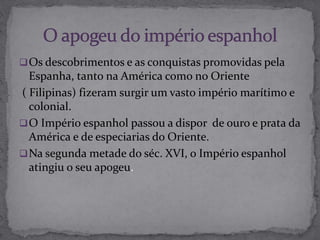 Os descobrimentos e as conquistas promovidas pela
Espanha, tanto na América como no Oriente
( Filipinas) fizeram surgir um vasto império marítimo e
colonial.
O Império espanhol passou a dispor de ouro e prata da
América e de especiarias do Oriente.
Na segunda metade do séc. XVI, o Império espanhol
atingiu o seu apogeu.
 