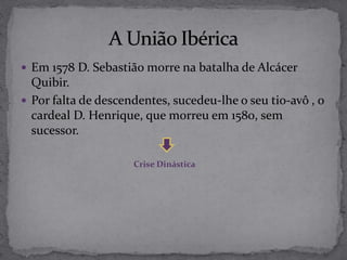  Em 1578 D. Sebastião morre na batalha de Alcácer
Quibir.
 Por falta de descendentes, sucedeu-lhe o seu tio-avô , o
cardeal D. Henrique, que morreu em 1580, sem
sucessor.
Crise Dinástica
 