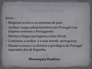 Jurou :
 Respeitar as leis e os costumes do país;
 Atribuir cargos administrativos em Portugal e no
Império somente a Portugueses;
 Manter a língua portuguesa como oficial;
 Continuar a cunhar e a usar moeda portuguesa;
 Manter a coroa e os direitos e privilégios de Portugal
separados dos de Espanha.
Monarquia Dualista
.
.
 