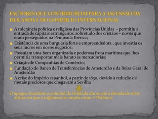 A tolerância política e religiosa das Províncias Unidas - permitiu a
entrada de capitais estrangeiros, sobretudo dos cristãos – novos que
eram perseguidos na Península Ibérica;
Existência de uma burguesia forte e empreendedora , que investia os
seus lucros em novos negócios;
Possuíam uma bem organizada e poderosa frota marítima que lhes
permitia transportar mais barato as mercadorias;
Criação de Companhias de Comércio;
Fundação do Banco de Transferências de Amsterdão e da Bolsa Geral de
Amsterdão
A crise do Império espanhol, a partir de 1630, devido à redução de
metais preciosos que chegavam a Sevilha
O apogeu marítimo e colonial da Holanda durou até à década de 1670,
altura em que a Inglaterra se impôs como 1ª Potência
 
