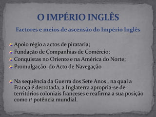 Factores e meios de ascensão do Império Inglês
Apoio régio a actos de pirataria;
Fundação de Companhias de Comércio;
Conquistas no Oriente e na América do Norte;
Promulgação do Acto de Navegação
Na sequência da Guerra dos Sete Anos , na qual a
França é derrotada, a Inglaterra apropria-se de
territórios coloniais franceses e reafirma a sua posição
como 1ª potência mundial.
 