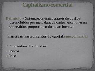 Definição – Sistema económico através do qual os
lucros obtidos por meio da actividade mercantil eram
reinvestidos, proporcionando novos lucros.
Principais instrumentos do capitalismo comercial
 Companhias de comércio
 Bancos
 Bolsa
 
