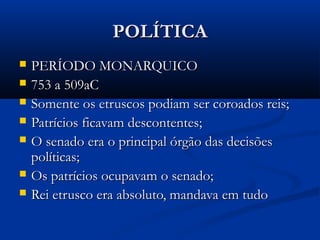 POLÍTICAPOLÍTICA
 PERÍODO MONARQUICOPERÍODO MONARQUICO
 753 a 509aC753 a 509aC
 Somente os etruscos podiam ser coroados reis;Somente os etruscos podiam ser coroados reis;
 Patrícios ficavam descontentes;Patrícios ficavam descontentes;
 O senado era o principal órgão das decisõesO senado era o principal órgão das decisões
políticas;políticas;
 Os patrícios ocupavam o senado;Os patrícios ocupavam o senado;
 Rei etrusco era absoluto, mandava em tudoRei etrusco era absoluto, mandava em tudo
 