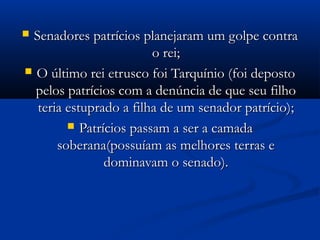  Senadores patrícios planejaram um golpe contraSenadores patrícios planejaram um golpe contra
o rei;o rei;
 O último rei etrusco foi Tarquínio (foi depostoO último rei etrusco foi Tarquínio (foi deposto
pelos patrícios com a denúncia de que seu filhopelos patrícios com a denúncia de que seu filho
teria estuprado a filha de um senador patrício);teria estuprado a filha de um senador patrício);
 Patrícios passam a ser a camadaPatrícios passam a ser a camada
soberana(possuíam as melhores terras esoberana(possuíam as melhores terras e
dominavam o senado).dominavam o senado).
 