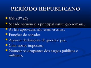 PERÍODO REPUBLICANOPERÍODO REPUBLICANO
 509 a 27 aC;509 a 27 aC;
 Senado tornou-se a principal instituição romana;Senado tornou-se a principal instituição romana;
 As leis aprovadas não eram escritas;As leis aprovadas não eram escritas;
 Funções do senado:Funções do senado:
 Aprovar declarações de guerra e paz,Aprovar declarações de guerra e paz,
 Criar novos impostos,Criar novos impostos,
 Nomear os ocupantes dos cargos públicos eNomear os ocupantes dos cargos públicos e
militares,militares,
 