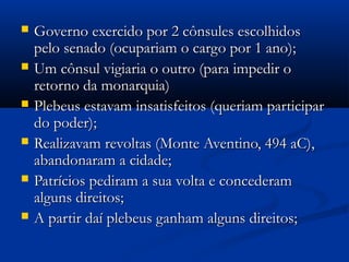  Governo exercido por 2 cônsules escolhidosGoverno exercido por 2 cônsules escolhidos
pelo senado (ocupariam o cargo por 1 ano);pelo senado (ocupariam o cargo por 1 ano);
 Um cônsul vigiaria o outro (para impedir oUm cônsul vigiaria o outro (para impedir o
retorno da monarquia)retorno da monarquia)
 Plebeus estavam insatisfeitos (queriam participarPlebeus estavam insatisfeitos (queriam participar
do poder);do poder);
 Realizavam revoltas (Monte Aventino, 494 aC),Realizavam revoltas (Monte Aventino, 494 aC),
abandonaram a cidade;abandonaram a cidade;
 Patrícios pediram a sua volta e concederamPatrícios pediram a sua volta e concederam
alguns direitos;alguns direitos;
 A partir daí plebeus ganham alguns direitos;A partir daí plebeus ganham alguns direitos;
 