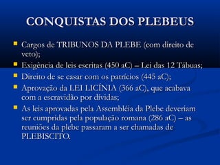 CONQUISTAS DOS PLEBEUSCONQUISTAS DOS PLEBEUS
 Cargos de TRIBUNOS DA PLEBE (com direito deCargos de TRIBUNOS DA PLEBE (com direito de
veto);veto);
 Exigência de leis escritas (450 aC) – Lei das 12 Tábuas;Exigência de leis escritas (450 aC) – Lei das 12 Tábuas;
 Direito de se casar com os patrícios (445 aC);Direito de se casar com os patrícios (445 aC);
 Aprovação da LEI LICÍNIA (366 aC), que acabavaAprovação da LEI LICÍNIA (366 aC), que acabava
com a escravidão por dívidas;com a escravidão por dívidas;
 As leis aprovadas pela Assembléia da Plebe deveriamAs leis aprovadas pela Assembléia da Plebe deveriam
ser cumpridas pela população romana (286 aC) – asser cumpridas pela população romana (286 aC) – as
reuniões da plebe passaram a ser chamadas dereuniões da plebe passaram a ser chamadas de
PLEBISCITO.PLEBISCITO.
 