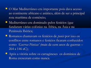  O Mar Mediterrâneo era importante pois dava acessoO Mar Mediterrâneo era importante pois dava acesso
ao continente africano e asiático, além de ser a principalao continente africano e asiático, além de ser a principal
rota marítima de comércio;rota marítima de comércio;
 Mediterrâneo era dominado pelos fenícios (queMediterrâneo era dominado pelos fenícios (que
fundaram várias colônias na África, na Ásia e nafundaram várias colônias na África, na Ásia e na
Península Ibérica;Península Ibérica;
 Romanos chamavam os fenícios deRomanos chamavam os fenícios de punispunis por isso ospor isso os
conflitos entre romanos e fenícios ficaram conhecidosconflitos entre romanos e fenícios ficaram conhecidos
comocomo ´Guerras Púnicas’ (´Guerras Púnicas’ (mais de cem anos de guerras –mais de cem anos de guerras –
264 a 146 aC);264 a 146 aC);
 Após a vitória sobre os cartagineses os domínios deApós a vitória sobre os cartagineses os domínios de
Roma cresceram como nunca.Roma cresceram como nunca.
 