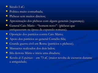  Século I aC:Século I aC:
 Política muito conturbada;Política muito conturbada;
 Plebeus sem muitos direitos;Plebeus sem muitos direitos;
 Aproximação dos plebeus com alguns generais (segurança);Aproximação dos plebeus com alguns generais (segurança);
 General Caio Mário - “homem novo”- (plebeus queGeneral Caio Mário - “homem novo”- (plebeus que
enriqueceram na época da expansão romana);enriqueceram na época da expansão romana);
 Oposição dos patrícios contra Caio Mário;Oposição dos patrícios contra Caio Mário;
 Apoio dos patrícios ao general Cornélio Sila;Apoio dos patrícios ao general Cornélio Sila;
 Grande guerra civil em Roma (patrícios x plebeus);Grande guerra civil em Roma (patrícios x plebeus);
 Massacres realizados dos dois lados;Massacres realizados dos dois lados;
 Sila derrota Mário e inicia uma ditadura;Sila derrota Mário e inicia uma ditadura;
 Revolta de Espártaco -Revolta de Espártaco - em 73 aC (maior revolta de escravos duranteem 73 aC (maior revolta de escravos durante
a antiguidade;a antiguidade;
 