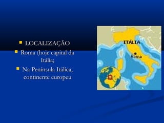  LOCALIZAÇÃOLOCALIZAÇÃO
 Roma (hoje capital daRoma (hoje capital da
Itália;Itália;
 Na Península Itálica,Na Península Itálica,
continente europeucontinente europeu
 