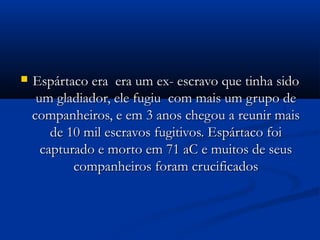  Espártaco era era um ex- escravo que tinha sidoEspártaco era era um ex- escravo que tinha sido
um gladiador, ele fugiu com mais um grupo deum gladiador, ele fugiu com mais um grupo de
companheiros, e em 3 anos chegou a reunir maiscompanheiros, e em 3 anos chegou a reunir mais
de 10 mil escravos fugitivos. Espártaco foide 10 mil escravos fugitivos. Espártaco foi
capturado e morto em 71 aC e muitos de seuscapturado e morto em 71 aC e muitos de seus
companheiros foram crucificadoscompanheiros foram crucificados
 