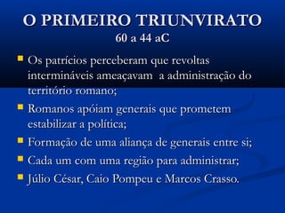 O PRIMEIRO TRIUNVIRATOO PRIMEIRO TRIUNVIRATO
60 a 44 aC60 a 44 aC
 Os patrícios perceberam que revoltasOs patrícios perceberam que revoltas
intermináveis ameaçavam a administração dointermináveis ameaçavam a administração do
território romano;território romano;
 Romanos apóiam generais que prometemRomanos apóiam generais que prometem
estabilizar a política;estabilizar a política;
 Formação de uma aliança de generais entre si;Formação de uma aliança de generais entre si;
 Cada um com uma região para administrar;Cada um com uma região para administrar;
 Júlio César, Caio Pompeu e Marcos Crasso.Júlio César, Caio Pompeu e Marcos Crasso.
 