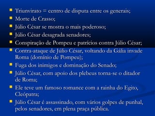  Triunvirato = centro de disputa entre os generais;Triunvirato = centro de disputa entre os generais;
 Morte de Crasso;Morte de Crasso;
 Júlio César se mostra o mais poderoso;Júlio César se mostra o mais poderoso;
 Júlio César desagrada senadores;Júlio César desagrada senadores;
 Conspiração de Pompeu e patrícios contra Júlio César;Conspiração de Pompeu e patrícios contra Júlio César;
 Contra-ataque de Júlio César, voltando da Gália invadeContra-ataque de Júlio César, voltando da Gália invade
Roma (domínio de Pompeu);Roma (domínio de Pompeu);
 Fuga dos inimigos e dominação do Senado;Fuga dos inimigos e dominação do Senado;
 Júlio César, com apoio dos plebeus torna-se o ditadorJúlio César, com apoio dos plebeus torna-se o ditador
de Roma;de Roma;
 Ele teve um famoso romance com a rainha do Egito,Ele teve um famoso romance com a rainha do Egito,
Cleópatra;Cleópatra;
 Júlio César é assassinado, com vários golpes de punhal,Júlio César é assassinado, com vários golpes de punhal,
pelos senadores, em plena praça pública.pelos senadores, em plena praça pública.
 