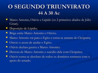 O SEGUNDO TRIUNVIRATOO SEGUNDO TRIUNVIRATO
44 A 30 Ac44 A 30 Ac
 Marco Antonio, Otávio e Lépido (os 2 primeiros aliados de JúlioMarco Antonio, Otávio e Lépido (os 2 primeiros aliados de Júlio
César);César);
 Deposição de Lépido;Deposição de Lépido;
 Briga entre Marco Antonio e Otávio;Briga entre Marco Antonio e Otávio;
 Marco Antonio vai para o Egito e torna-se amante de Cleópatra;Marco Antonio vai para o Egito e torna-se amante de Cleópatra;
 Otavio o acusa de ajudar o Egito;Otavio o acusa de ajudar o Egito;
 Otávio declara guerra a Marco Antonio;Otávio declara guerra a Marco Antonio;
 Derrota de Marco Antonio e suicídio dele com Cleópatra;Derrota de Marco Antonio e suicídio dele com Cleópatra;
 Otávio torna-se absoluto de todos os domínios romanos com oOtávio torna-se absoluto de todos os domínios romanos com o
apoio do senado.apoio do senado.
 