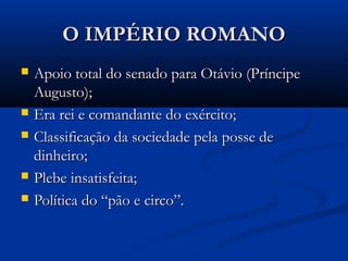 O IMPÉRIO ROMANOO IMPÉRIO ROMANO
 Apoio total do senado para Otávio (PríncipeApoio total do senado para Otávio (Príncipe
Augusto);Augusto);
 Era rei e comandante do exército;Era rei e comandante do exército;
 Classificação da sociedade pela posse deClassificação da sociedade pela posse de
dinheiro;dinheiro;
 Plebe insatisfeita;Plebe insatisfeita;
 Política do “pão e circo”.Política do “pão e circo”.
 