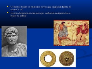  Os latinos foram os primeiros povos que ocuparam Roma noOs latinos foram os primeiros povos que ocuparam Roma no
século X aCséculo X aC
 Depois chegaram os etruscos que acabaram conquistando oDepois chegaram os etruscos que acabaram conquistando o
poder na cidadepoder na cidade
 