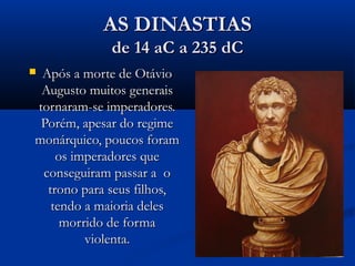 AS DINASTIASAS DINASTIAS
de 14 aC a 235 dCde 14 aC a 235 dC
 Após a morte de OtávioApós a morte de Otávio
Augusto muitos generaisAugusto muitos generais
tornaram-se imperadores.tornaram-se imperadores.
Porém, apesar do regimePorém, apesar do regime
monárquico, poucos forammonárquico, poucos foram
os imperadores queos imperadores que
conseguiram passar a oconseguiram passar a o
trono para seus filhos,trono para seus filhos,
tendo a maioria delestendo a maioria deles
morrido de formamorrido de forma
violenta.violenta.
 