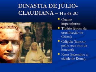 DINASTIA DE JÚLIO-DINASTIA DE JÚLIO-
CLAUDIANA –CLAUDIANA – 14 a 68 dC14 a 68 dC
 QuatroQuatro
imperadores:imperadores:
 Tibério (época daTibério (época da
crucificação decrucificação de
Cristo);Cristo);
 Calígula (famosoCalígula (famoso
pelos seus atos depelos seus atos de
loucura);loucura);
 Nero (incendiou aNero (incendiou a
cidade de Roma).cidade de Roma).
 