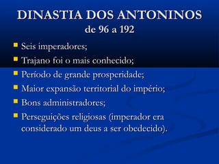 DINASTIA DOS ANTONINOSDINASTIA DOS ANTONINOS
de 96 a 192de 96 a 192
 Seis imperadores;Seis imperadores;
 Trajano foi o mais conhecido;Trajano foi o mais conhecido;
 Período de grande prosperidade;Período de grande prosperidade;
 Maior expansão territorial do império;Maior expansão territorial do império;
 Bons administradores;Bons administradores;
 Perseguições religiosas (imperador eraPerseguições religiosas (imperador era
considerado um deus a ser obedecido).considerado um deus a ser obedecido).
 