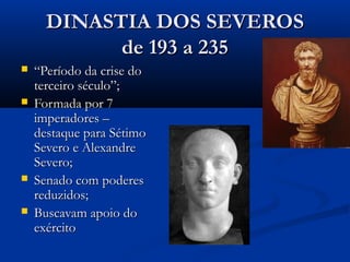 DINASTIA DOS SEVEROSDINASTIA DOS SEVEROS
de 193 a 235de 193 a 235
 ““Período da crise doPeríodo da crise do
terceiro século”;terceiro século”;
 Formada por 7Formada por 7
imperadores –imperadores –
destaque para Sétimodestaque para Sétimo
Severo e AlexandreSevero e Alexandre
Severo;Severo;
 Senado com poderesSenado com poderes
reduzidos;reduzidos;
 Buscavam apoio doBuscavam apoio do
exércitoexército
 