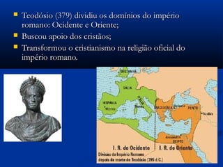  Teodósio (379) dividiu os domínios do impérioTeodósio (379) dividiu os domínios do império
romano: Ocidente e Oriente;romano: Ocidente e Oriente;
 Buscou apoio dos cristãos;Buscou apoio dos cristãos;
 Transformou o cristianismo na religião oficial doTransformou o cristianismo na religião oficial do
império romano.império romano.
 