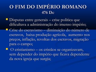 O FIM DO IMPÉRIO ROMANOO FIM DO IMPÉRIO ROMANO
476 Dc476 Dc
 Disputas entre generais – crise política queDisputas entre generais – crise política que
dificultava a administração do imenso império;dificultava a administração do imenso império;
 Crise do escravismo – diminuição do número deCrise do escravismo – diminuição do número de
escravos, baixa produção agrícola, aumento nosescravos, baixa produção agrícola, aumento nos
preços, inflação, revoltas dos escravos, migraçãopreços, inflação, revoltas dos escravos, migração
para o campo;para o campo;
 O cristianismo – os cristãos se organizavam,O cristianismo – os cristãos se organizavam,
sem depender do império que ficava dependentesem depender do império que ficava dependente
da nova igreja que surgia;da nova igreja que surgia;
 