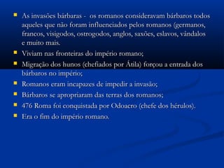  As invasões bárbaras - os romanos consideravam bárbaros todosAs invasões bárbaras - os romanos consideravam bárbaros todos
aqueles que não foram influenciados pelos romanos (germanos,aqueles que não foram influenciados pelos romanos (germanos,
francos, visigodos, ostrogodos, anglos, saxões, eslavos, vândalosfrancos, visigodos, ostrogodos, anglos, saxões, eslavos, vândalos
e muito mais.e muito mais.
 Viviam nas fronteiras do império romano;Viviam nas fronteiras do império romano;
 Migração dos hunos (chefiados por Átila) forçou a entrada dosMigração dos hunos (chefiados por Átila) forçou a entrada dos
bárbaros no império;bárbaros no império;
 Romanos eram incapazes de impedir a invasão;Romanos eram incapazes de impedir a invasão;
 Bárbaros se apropriaram das terras dos romanos;Bárbaros se apropriaram das terras dos romanos;
 476 Roma foi conquistada por Odoacro (chefe dos hérulos).476 Roma foi conquistada por Odoacro (chefe dos hérulos).
 Era o fim do império romano.Era o fim do império romano.
 