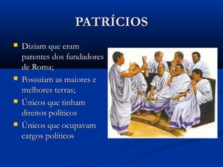 PATRÍCIOSPATRÍCIOS
 Diziam que eramDiziam que eram
parentes dos fundadoresparentes dos fundadores
de Roma;de Roma;
 Possuíam as maiores ePossuíam as maiores e
melhores terras;melhores terras;
 Únicos que tinhamÚnicos que tinham
direitos políticosdireitos políticos
 Únicos que ocupavamÚnicos que ocupavam
cargos políticoscargos políticos
 