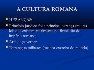 A CULTURA ROMANAA CULTURA ROMANA
 HERANÇAS:HERANÇAS:
 Princípio jurídico foi a principal herança (muitasPrincípio jurídico foi a principal herança (muitas
leis que existem atualmente no Brasil são doleis que existem atualmente no Brasil são do
império romano;império romano;
 Arte de governar;Arte de governar;
 Estratégias militares (melhor exército do mundo)Estratégias militares (melhor exército do mundo)
 