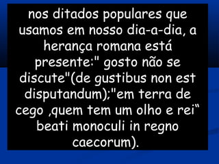 nos ditados populares que
usamos em nosso dia-a-dia, a
herança romana está
presente:" gosto não se
discute"(de gustibus non est
disputandum);"em terra de
cego ,quem tem um olho e rei“
beati monoculi in regno
caecorum).
 