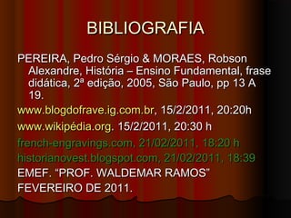 BIBLIOGRAFIABIBLIOGRAFIA
PEREIRA, Pedro Sérgio & MORAES, RobsonPEREIRA, Pedro Sérgio & MORAES, Robson
Alexandre, História – Ensino Fundamental, fraseAlexandre, História – Ensino Fundamental, frase
didática, 2ª edição, 2005, São Paulo, pp 13 Adidática, 2ª edição, 2005, São Paulo, pp 13 A
19.19.
www.blogdofrave.ig.com.www.blogdofrave.ig.com.brbr, 15/2/2011, 20:20h, 15/2/2011, 20:20h
www.wikipédia.orgwww.wikipédia.org. 15/2/2011, 20:30 h. 15/2/2011, 20:30 h
french-engravings.com, 21/02/2011, 18:20 hfrench-engravings.com, 21/02/2011, 18:20 h
historianovest.blogspot.com, 21/02/2011, 18:39historianovest.blogspot.com, 21/02/2011, 18:39
EMEF. “PROF. WALDEMAR RAMOS”EMEF. “PROF. WALDEMAR RAMOS”
FEVEREIRO DE 2011.FEVEREIRO DE 2011.
 