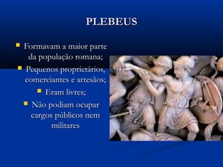 PLEBEUSPLEBEUS
 Formavam a maior parteFormavam a maior parte
da população romana;da população romana;
 Pequenos proprietários,Pequenos proprietários,
comerciantes e artesãos;comerciantes e artesãos;
 Eram livres;Eram livres;
 Não podiam ocuparNão podiam ocupar
cargos públicos nemcargos públicos nem
militaresmilitares
 