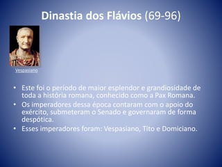 Dinastia dos Flávios (69-96)
• Este foi o período de maior esplendor e grandiosidade de
toda a história romana, conhecido como a Pax Romana.
• Os imperadores dessa época contaram com o apoio do
exército, submeteram o Senado e governaram de forma
despótica.
• Esses imperadores foram: Vespasiano, Tito e Domiciano.
Vespasiano
 
