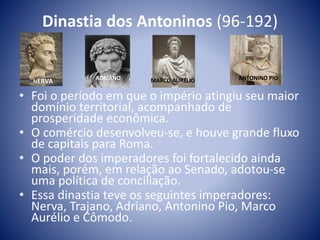 Dinastia dos Antoninos (96-192)
• Foi o período em que o império atingiu seu maior
domínio territorial, acompanhado de
prosperidade econômica.
• O comércio desenvolveu-se, e houve grande fluxo
de capitais para Roma.
• O poder dos imperadores foi fortalecido ainda
mais, porém, em relação ao Senado, adotou-se
uma política de conciliação.
• Essa dinastia teve os seguintes imperadores:
Nerva, Trajano, Adriano, Antonino Pio, Marco
Aurélio e Cômodo.
NERVA ADRIANO MARCO AURÉLIO ANTONINO PIO
 