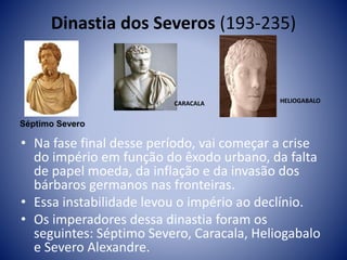Dinastia dos Severos (193-235)
• Na fase final desse período, vai começar a crise
do império em função do êxodo urbano, da falta
de papel moeda, da inflação e da invasão dos
bárbaros germanos nas fronteiras.
• Essa instabilidade levou o império ao declínio.
• Os imperadores dessa dinastia foram os
seguintes: Séptimo Severo, Caracala, Heliogabalo
e Severo Alexandre.
Séptimo Severo
CARACALA HELIOGABALO
 