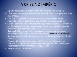A CRISE NO IMPÉRIO
• A partir do século III, o Império entrou num período de crise pois:
 Entre 235 e 284, houve uma sucessão de imperadores que governaram em
média três anos.
 Essa fase foi marcada por guerras civis e motins militares, vários
imperadores foram depostos ou assassinados por seus opositores.
 Crise no escravismo quando cessaram as guerras de conquistas afetando a
produção agrícola, o comércio e a produção artesanal, pois a economia
baseava-se no trabalho escravo.
 Os trabalhadores urbanos desempregados migraram para o campo
passando a trabalhar em atividades agrícolas – “processo de ruralização”.
 Diminuiu a arrecadação dos impostos necessários para a manutenção do
império.
 Criavam dificuldades para manter a defesa das fronteiras romanas
ameaçadas por povos invasores e defendidas por um exército composto
de soldados mal remunerados e indisciplinados.
 A expansão do Cristianismo.
 