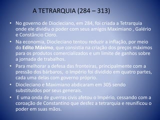 A TETRARQUIA (284 – 313)
• No governo de Diocleciano, em 284, foi criada a Tetrarquia
onde ele dividiu o poder com seus amigos Maximiano , Galério
e Constâncio Cloro.
• Na economia, Diocleciano tentou reduzir a inflação, por meio
do Edito Máximo, que consistia na criação dos preços máximos
para os produtos comercializados e um limite de ganhos sobre
a jornada de trabalhos.
• Para melhorar a defesa das fronteiras, principalmente com a
pressão dos bárbaros, o Império foi dividido em quatro partes,
cada uma delas com governo próprio.
• Diocleciano e Maximiano abdicaram em 305 sendo
substituídos por seus generais.
• E uma onda de guerras civis afetou o Império, cessando com a
coroação de Constantino que desfez a tetrarquia e reunificou o
poder em suas mãos.
 