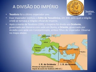 A DIVISÃO DO IMPÉRIO
• Teodósio foi o último imperador uno.
• Esse imperador instituiu o Edito de Tessalônica, em 330, pelo qual a religião
cristã se tornava a religião oficial do Império.
• Após a morte de Teodósio (395), o Império foi divido em Ocidente,
governado por Honório com sede em Roma, e Oriente, governado por
Arcádio com sede em Constantinopla, ambos filhos do Imperador. Observe
no mapa abaixo.
Teodósio
395
 