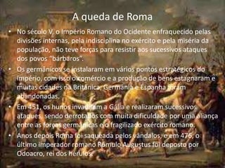 A queda de Roma
• No século V, o Império Romano do Ocidente enfraquecido pelas
divisões internas, pela indisciplina no exército e pela miséria da
população, não teve forças para resistir aos sucessivos ataques
dos povos “bárbaros”.
• Os germânicos se instalaram em vários pontos estratégicos do
império, com isso o comércio e a produção de bens estagnaram e
muitas cidades na Britânica, Germânia e Espanha foram
abandonadas.
• Em 451, os hunos invadiram a Gália e realizaram sucessivos
ataques, sendo derrotados com muita dificuldade por uma aliança
entre as forças germânicas e o fragilizado exército romano.
• Anos depois Roma foi saqueada pelos vândalos, e em 476, o
último imperador romano Rômulo Augustus foi deposto por
Odoacro, rei dos hérulos.
 