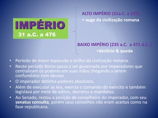 • Período de maior expansão e brilho da civilização romana.
• Neste período Roma passa a ser governada por imperadores que
centralizam os poderes em suas mãos chegando a serem
confundidos com deuses.
• O imperador detinha poderes absolutos.
• Além de executar as leis, exercia o comando do exército e também
legislava por meio de editos, decretos e mandatos.
• Ao Senado, restou a posição de conselheiro do imperador, com seu
senatus consulta, porém seus conselhos não eram aceitos como na
fase republicana.
IMPÉRIO
31 a.C. a 476
ALTO IMPÉRIO (31a.C. a 235)
• auge da civilização romana
BAIXO IMPÉRIO (235 a.C. a 471 d.C. )
•declínio & queda
 