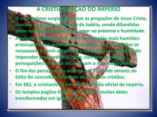 A CRISTIANIZAÇÃO DO IMPÉRIO
• O cristianismo surgiu urgiu com as pregações de Jesus Cristo,
nascido na província romana da Judéia, sendo difundidas
pelos apóstolos baseadas no amor ao próximo e humildade.
• A religião disseminou-se entre as camadas mais humildes
preocupando as autoridades romanas, pois os cristãos se
recusavam a servir o exército e reconhecer a divindade do
imperador prestando-lhe culto, com isso iniciam as
perseguições ainda no século I com o imperador Nero.
• O fim das perseguições ocorreu em 313 onde através do
Edito foi concedido liberdade de culto aos cristãos.
• Em 382, o cristianismo tornou-se religião oficial do império.
• Os templos pagãos foram destruídos e muitos deles
transformados em igrejas cristãs.
 