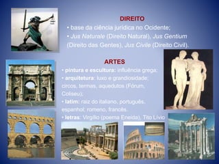 DIREITO
• base da ciência jurídica no Ocidente;
• Jus Naturale (Direito Natural), Jus Gentium
(Direito das Gentes), Jus Civile (Direito Civil).
ARTES
• pintura e escultura: influência grega;
• arquitetura: luxo e grandiosidade;
circos, termas, aquedutos (Fórum,
Coliseu);
• latim: raiz do italiano, português,
espanhol; romeno, francês.
• letras: Virgílio (poema Eneida), Tito Lívio
,(História).
 