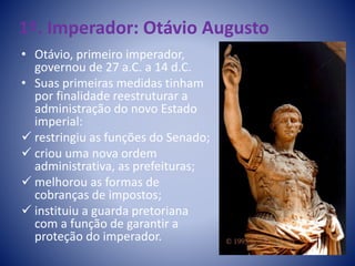 1º. Imperador: Otávio Augusto
• Otávio, primeiro imperador,
governou de 27 a.C. a 14 d.C.
• Suas primeiras medidas tinham
por finalidade reestruturar a
administração do novo Estado
imperial:
 restringiu as funções do Senado;
 criou uma nova ordem
administrativa, as prefeituras;
 melhorou as formas de
cobranças de impostos;
 instituiu a guarda pretoriana
com a função de garantir a
proteção do imperador.
 
