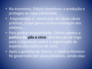• Na economia, Otávio incentivou a produção e
protegeu as rotas comerciais.
• Empreendeu a construção de várias obras
públicas, o que gerou muitos empregos aos
plebeus.
• Para ganhar popularidade, Otávio adotou a
política do pão e circo: distribuição de trigo
para a população pobre e organização de
espetáculos públicos de circo.
• Após o governo de Otávio, o Império Romano
foi governado por várias dinastias, sendo elas:
 