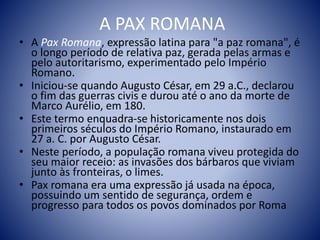 A PAX ROMANA
• A Pax Romana, expressão latina para "a paz romana", é
o longo período de relativa paz, gerada pelas armas e
pelo autoritarismo, experimentado pelo Império
Romano.
• Iniciou-se quando Augusto César, em 29 a.C., declarou
o fim das guerras civis e durou até o ano da morte de
Marco Aurélio, em 180.
• Este termo enquadra-se historicamente nos dois
primeiros séculos do Império Romano, instaurado em
27 a. C. por Augusto César.
• Neste período, a população romana viveu protegida do
seu maior receio: as invasões dos bárbaros que viviam
junto às fronteiras, o limes.
• Pax romana era uma expressão já usada na época,
possuindo um sentido de segurança, ordem e
progresso para todos os povos dominados por Roma
 