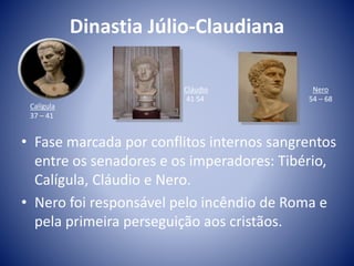 Dinastia Júlio-Claudiana
• Fase marcada por conflitos internos sangrentos
entre os senadores e os imperadores: Tibério,
Calígula, Cláudio e Nero.
• Nero foi responsável pelo incêndio de Roma e
pela primeira perseguição aos cristãos.
Calígula
37 – 41
Cláudio
41 54
Nero
54 – 68
 