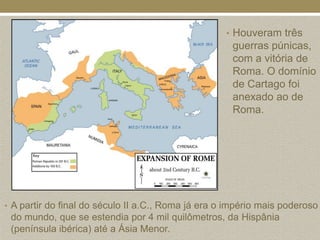 • Houveram três
                                                     guerras púnicas,
                                                     com a vitória de
                                                     Roma. O domínio
                                                     de Cartago foi
                                                     anexado ao de
                                                     Roma.




• A partir do final do século II a.C., Roma já era o império mais poderoso
 do mundo, que se estendia por 4 mil quilômetros, da Hispânia
 (península ibérica) até a Ásia Menor.
 